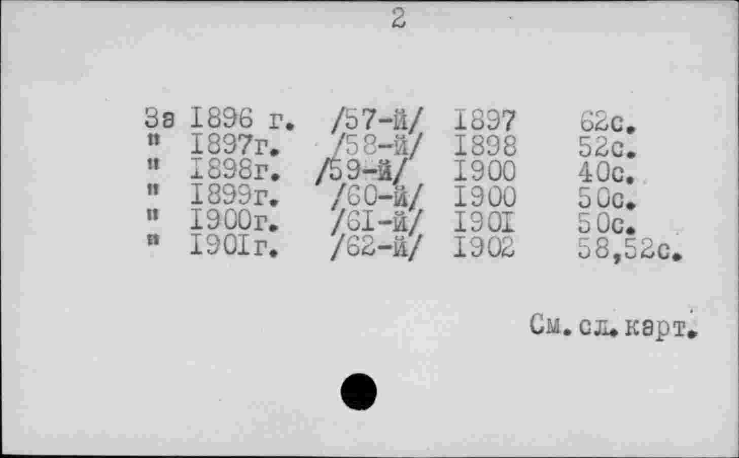 ﻿2
За 1896 г.	/5 7-й/	1897	62с,
” 1897г.	/58-й/	1898	52с.
” 1898г.	/5,9-3/	1900	40с.
« 1899г.	/60-й/	1900	50с.
” 1900г.	/61-й/	1901	50с.
п 1901г.	/62-й/	1902	ö8,52c
См. сл. карт.